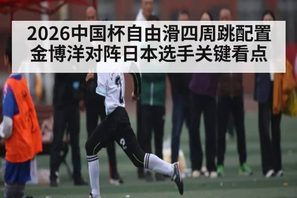 2026中国杯自由滑四周跳配置金博洋对阵日本选手关键看点 | kaiyun